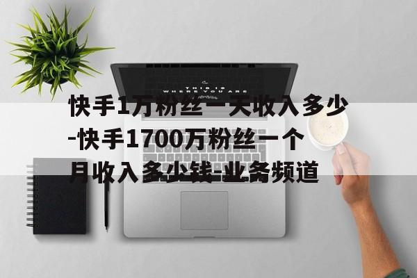 快手1万粉丝一天收入多少-快手1700万粉丝一个月收入多少钱-业务频道的简单介绍