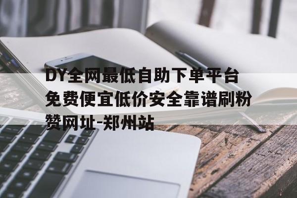 DY全网最低自助下单平台免费便宜低价安全靠谱刷粉赞网址-郑州站